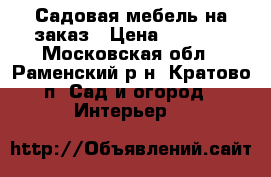 Садовая мебель на заказ › Цена ­ 3 000 - Московская обл., Раменский р-н, Кратово п. Сад и огород » Интерьер   